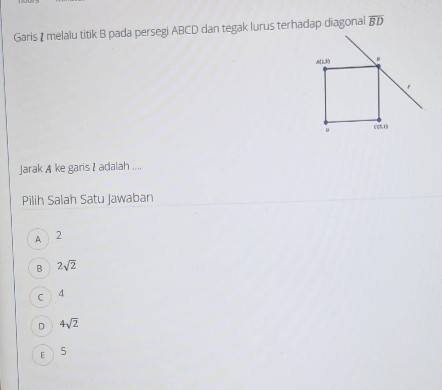 Garis I melalu titik B pada persegi ABCD dan tegak lurus terhadap diagonal overline BD
Jarak A ke garis I adalah ....
Pilih Salah Satu Jawaban
A  2
B 2sqrt(2)
C 4
D 4sqrt(2)
E 5