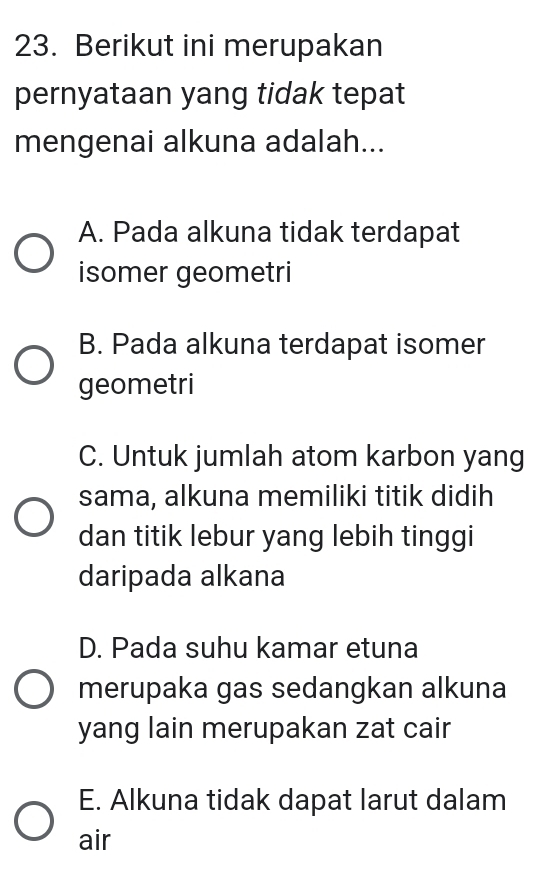 Berikut ini merupakan
pernyataan yang tidak tepat
mengenai alkuna adalah...
A. Pada alkuna tidak terdapat
isomer geometri
B. Pada alkuna terdapat isomer
geometri
C. Untuk jumlah atom karbon yang
sama, alkuna memiliki titik didih
dan titik lebur yang lebih tinggi
daripada alkana
D. Pada suhu kamar etuna
merupaka gas sedangkan alkuna
yang lain merupakan zat cair
E. Alkuna tidak dapat larut dalam
air