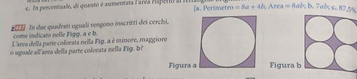 In percentuale, di quanto è aumentata l'aréea rispetto al letal.
[a. Perimetro =8a+4b , Area =8ab; b. 7ab; c. 87,5%
In due quadrati uguali vengono inscritti dei cerchi,
come indicato nelle Figg. a e b.
L'area della parte colorata nella Fig. a è minore, maggiore
o uguale all'area della parte colorata nella Fig. b?
Figura aFigura b