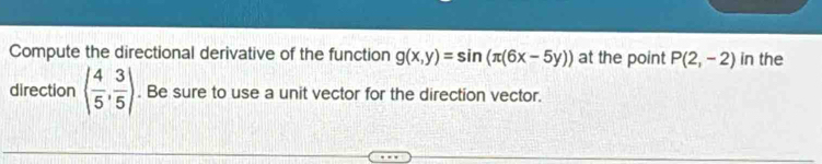 Compute the directional derivative of the function g(x,y)=sin (π (6x-5y)) at the point P(2,-2) in the 
direction ( 4/5 , 3/5 ). Be sure to use a unit vector for the direction vector.