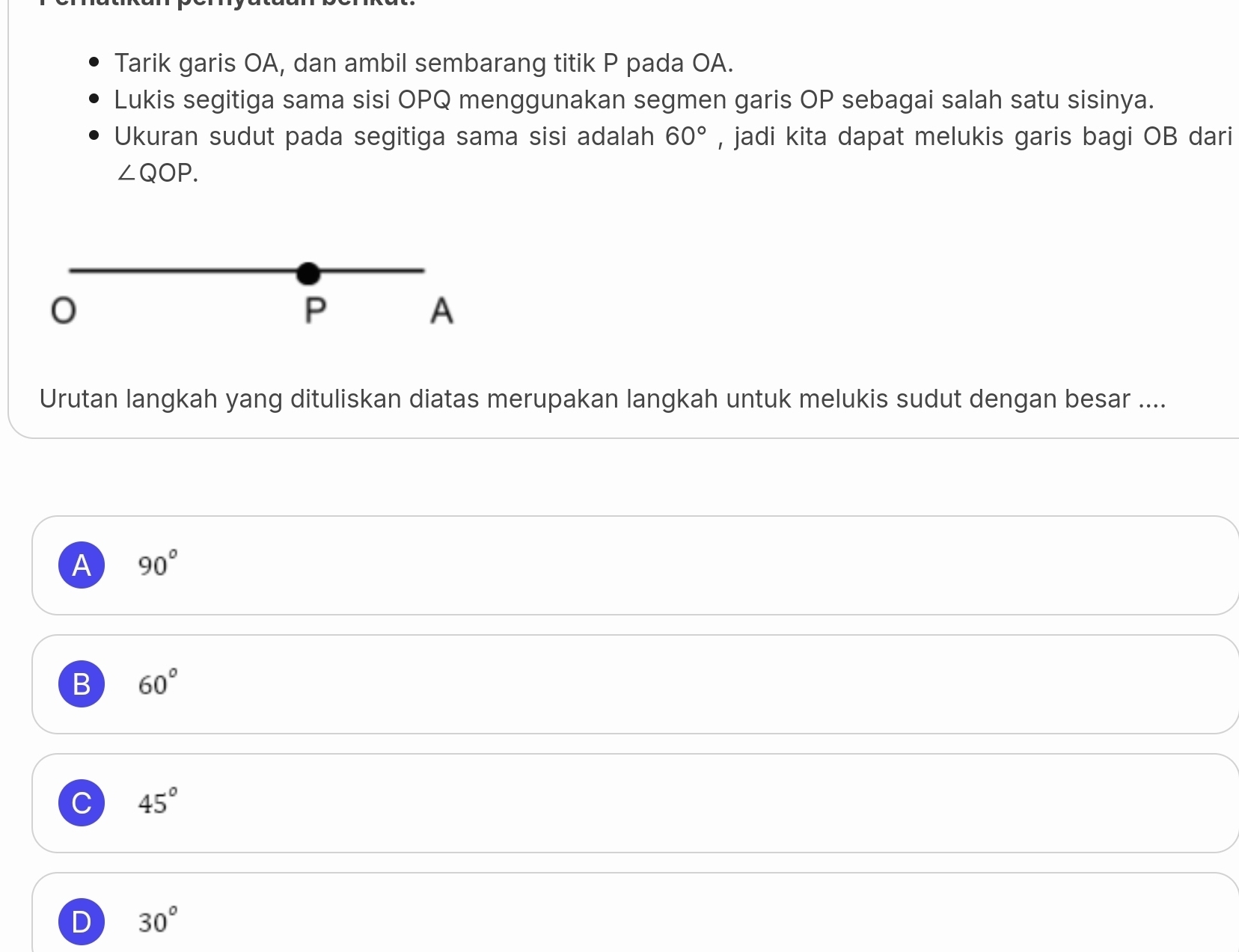 Tarik garis OA, dan ambil sembarang titik P pada OA.
Lukis segitiga sama sisi OPQ menggunakan segmen garis OP sebagai salah satu sisinya.
Ukuran sudut pada segitiga sama sisi adalah 60° , jadi kita dapat melukis garis bagi OB dari
∠ QOP.
P
A
Urutan langkah yang dituliskan diatas merupakan langkah untuk melukis sudut dengan besar ....
A 90°
B 60°
C 45°
D 30°