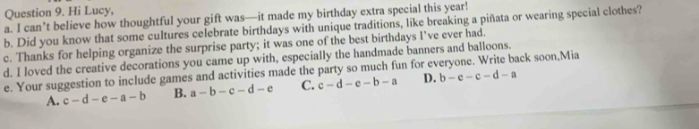 Hi Lucy,
a. I can’t believe how thoughtful your gift was—it made my birthday extra special this year!
b. Did you know that some cultures celebrate birthdays with unique traditions, like breaking a piñata or wearing special clothes?
c. Thanks for helping organize the surprise party; it was one of the best birthdays I’ve ever had.
d. I loved the creative decorations you came up with, especially the handmade banners and balloons.
e. Your suggestion to include games and activities made the party so much fun for everyone. Write back soon,Mia
A. c-d-e-a-b B. a-b-c-d-e C. c-d-e-b-a D. b-e-c-d-a