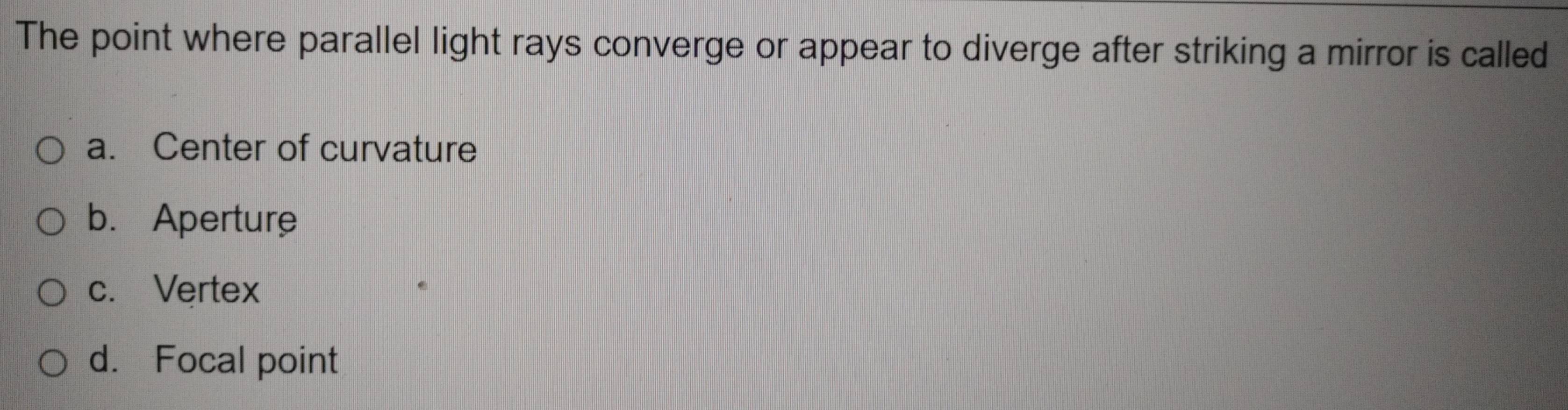 The point where parallel light rays converge or appear to diverge after striking a mirror is called
a. Center of curvature
b. Aperture
c. Vertex
d. Focal point