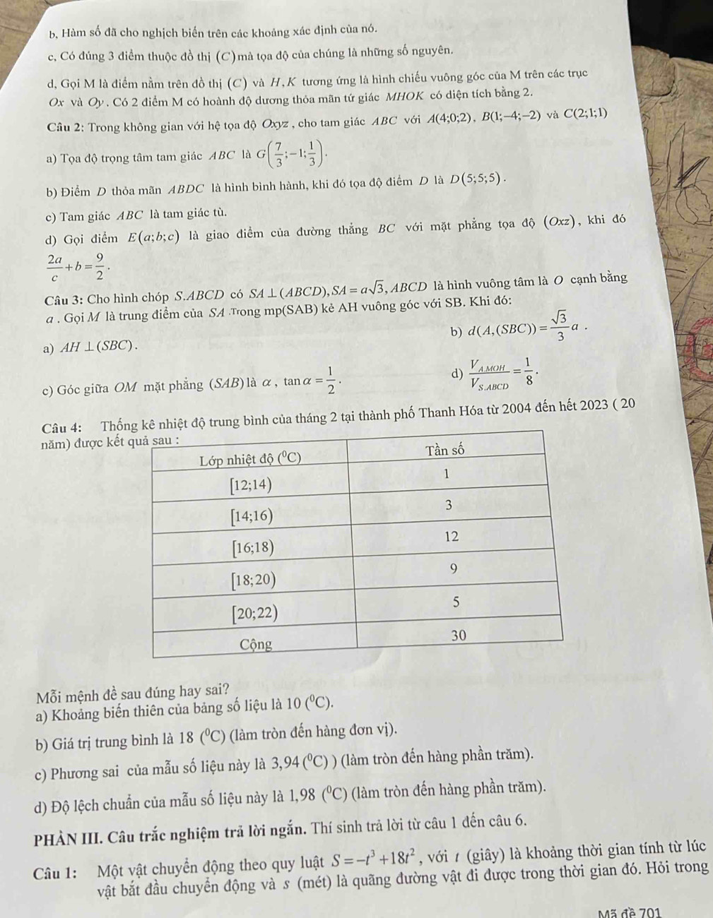 b, Hàm số đã cho nghịch biến trên các khoảng xác định của nó.
c, Có đúng 3 điểm thuộc đồ thị (C)mà tọa độ của chúng là những số nguyên.
d, Gọi M là điểm nằm trên đồ thị (C) và H, K tương ứng là hình chiếu vuông góc của M trên các trục
Ox và Oy . Có 2 điểm M có hoành độ dương thỏa mãn tứ giác MHOK có diện tích bằng 2.
Cầu 2: Trong không gian với hệ tọa độ Oxyz , cho tam giác ABC với A(4;0;2),B(1;-4;-2) và C(2;1;1)
a) Tọa độ trọng tâm tam giác ABC là G( 7/3 ;-1; 1/3 ).
b) Điểm D thỏa mãn ABDC là hình bình hành, khi đó tọa độ điểm D là D(5;5;5).
c) Tam giác ABC là tam giác tù.
d) Gọi điểm E(a;b;c) là giao điểm của đường thẳng BC với mặt phẳng tọa dhat Q(Oxz) , khi đó
 2a/c +b= 9/2 .
Câu 3: Cho hình chóp S.ABCD có SA⊥ (ABCD), ,SA=asqrt(3),ABCD là hình vuông tâm là O cạnh bằng
. Gọi M là trung điểm của SA Tong mp(SAB) kẻ AH vuông góc với SB. Khi đó:
a) AH⊥ (SBC). b) d(A,(SBC))= sqrt(3)/3 a.
c) Góc giữa OM mặt phẳng ( SA B) là α, tan alpha = 1/2 . d) frac V_AMOHV_S_ABCD= 1/8 .
Câu 4: Thống kê nhiệt độ trung bình của tháng 2 tại thành phố Thanh Hóa từ 2004 đến hết 2023 ( 20
năm) được kế
Mỗi mệnh đề sau đúng hay sai?
a) Khoảng biến thiên của bảng số liệu là 10(^circ C).
b) Giá trị trung bình là 18(^circ C) (làm tròn đến hàng đơn vị).
c) Phương sai của mẫu số liệu này là 3,94(^circ C)) (làm tròn đến hàng phần trăm).
d) Độ lệch chuẩn của mẫu số liệu này là 1,98(^circ C) (làm tròn đến hàng phần trăm).
PHÀN III. Câu trắc nghiệm trả lời ngắn. Thí sinh trả lời từ câu 1 đến câu 6.
Câu 1: Một vật chuyển động theo quy luật S=-t^3+18t^2 , với / (giây) là khoảng thời gian tính từ lúc
vật bắt đầu chuyển động và s (mét) là quãng đường vật đi được trong thời gian đó. Hỏi trong
Mã đề 701