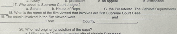 a. felony b. precedent c, an appeal d. extradition
_17. Who appoints Supreme Court Judges?
a. Senate b. House of Reps. C. the Presidentd. The Cabinet Departments
_18. What is the name of the film viewed that involves are first Supreme Court Case
19. The couple involved in the film viewed were _and
_
_
_From _County,_ 、
_20. Who had original jurisdiction of the case?