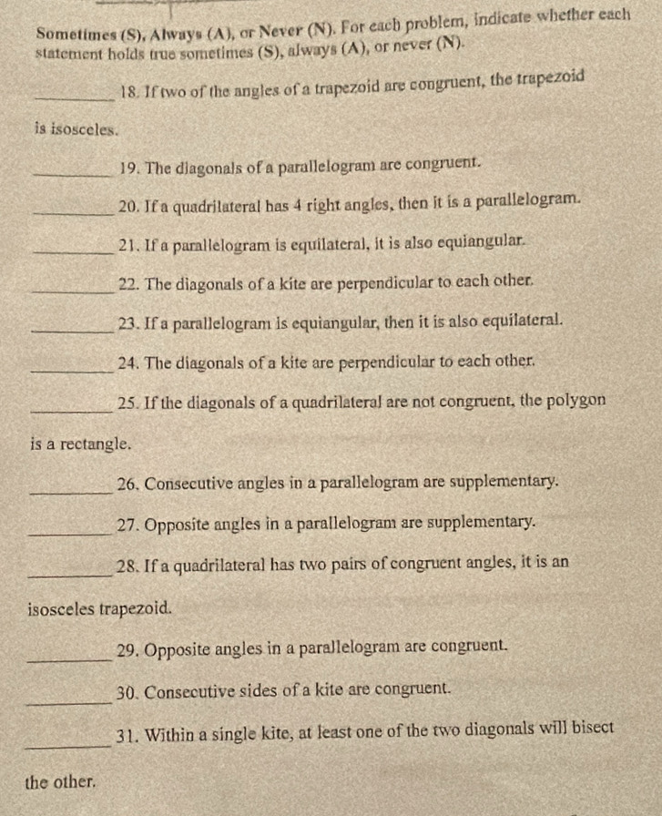 Sometimes (S), Always (A), or Never (N). For each problem, indicate whether each 
statement holds true sometimes (S), always (A), or never (N). 
_18. If two of the angles of a trapezoid are congruent, the trapezoid 
is isosceles. 
_19. The diagonals of a parallelogram are congruent. 
_20. If a quadrilateral has 4 right angles, then it is a parallelogram. 
_21. If a parallelogram is equilateral, it is also equiangular. 
_22. The diagonals of a kite are perpendicular to each other. 
_23. If a parallelogram is equiangular, then it is also equilateral. 
_24. The diagonals of a kite are perpendicular to each other. 
_25. If the diagonals of a quadrilateral are not congruent, the polygon 
is a rectangle. 
_ 
26. Consecutive angles in a parallelogram are supplementary. 
_27. Opposite angles in a parallelogram are supplementary. 
_28. If a quadrilateral has two pairs of congruent angles, it is an 
isosceles trapezoid. 
_29. Opposite angles in a parallelogram are congruent. 
_ 
30. Consecutive sides of a kite are congruent. 
_ 
31. Within a single kite, at least one of the two diagonals will bisect 
the other.