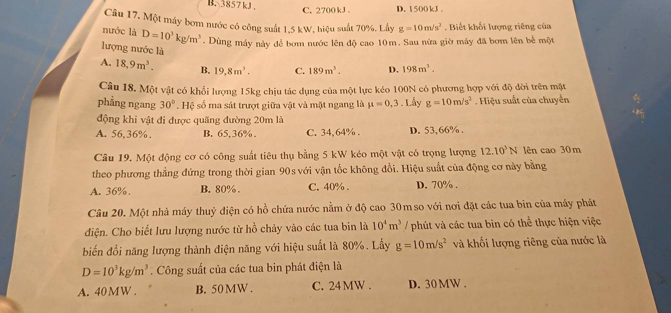 B. 3857kJ. C. 2700 kJ . D. 1500 kJ .
Câu 17. Một máy bơm nước có công suất 1,5 kW, hiệu suất 70%. Lấy g=10m/s^2. Biết khối lượng riêng của
nước là D=10^3kg/m^3. Dùng máy này để bơm nước lên độ cao 10m. Sau nửa giờ máy đã bơm lên bể một
lượng nước là
A. 18,9m^3. B. 19,8m^3. C. 189m^3. D. 198m^3.
Câu 18. Một vật có khối lượng 15kg chịu tác dụng của một lực kéo 100N có phương hợp với độ dời trên mặt
phẳng ngang 30°. Hệ số ma sát trượt giữa vật và mặt ngang là mu =0,3. Lấy g=10m/s^2. Hiệu suất của chuyển
động khi vật đi được quãng đường 20m là
A. 56,36%. B. 65,36% . C. 34,64% . D. 53,66% .
Câu 19. Một động cơ có công suất tiêu thụ bằng 5 kW kéo một vật có trọng lượng 12.10^3N lên cao 30 m
theo phương thẳng đứng trong thời gian 90s với vận tốc không đổi. Hiệu suất của động cơ này bằng
A. 36%. B. 80% . C. 40% . D. 70% .
Câu 20. Một nhà máy thuỷ điện có hồ chứa nước nằm ở độ cao 30m so với nơi đặt các tua bin của máy phát
điện. Cho biết lưu lượng nước từ hồ chảy vào các tua bin là 10^4m^3 / phút và các tua bin có thể thực hiện việc
biến đổi năng lượng thành điện năng với hiệu suất là 80%. Lấy g=10m/s^2 và khối lượng riêng của nước là
D=10^3kg/m^3. Công suất của các tua bin phát điện là
A. 40MW . B. 50 MW . C. 24MW . D. 30MW .