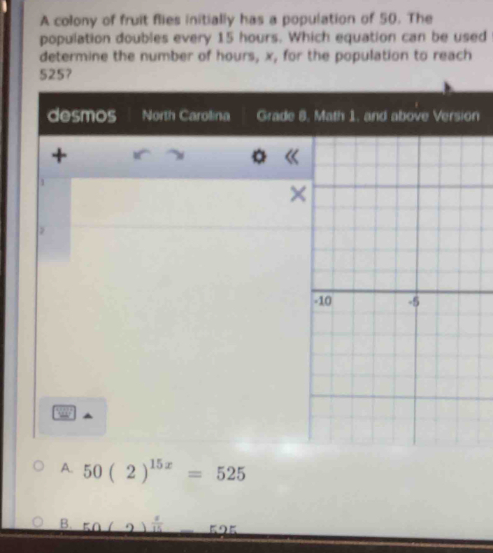 A colony of fruit flies initially has a population of 50. The
population doubles every 15 hours. Which equation can be used
determine the number of hours, x, for the population to reach
5257
desmos North Carolina Grade 8, Math 1. and above Version
+
1
×
-10 -5
A. 50(2)^15x=525
B. 50(2  a/15  5 2