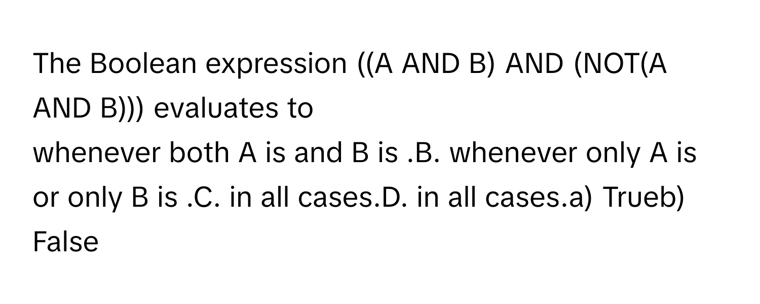 The Boolean expression ((A AND B) AND (NOT(A AND B))) evaluates to 

whenever both A is and B is .B. whenever only A is or only B is .C. in all cases.D. in all cases.a) Trueb) False