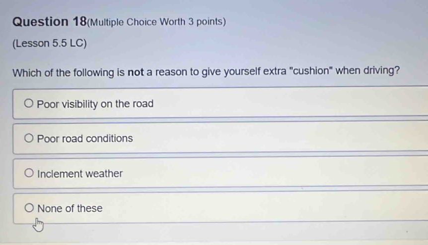 Question 18(Multiple Choice Worth 3 points)
(Lesson 5.5 LC)
Which of the following is not a reason to give yourself extra "cushion" when driving?
Poor visibility on the road
Poor road conditions
Inclement weather
None of these