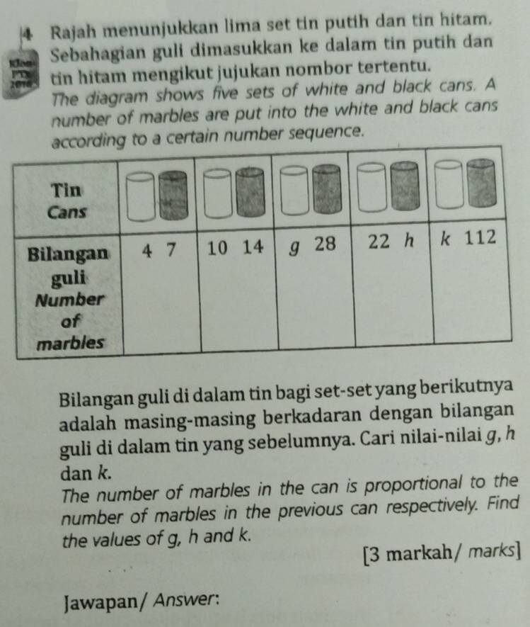 Rajah menunjukkan lima set tin putih dan tin hitam. 
Sebahagian guli dimasukkan ke dalam tin putih dan 
tin hitam mengikut jujukan nombor tertentu. 
The diagram shows five sets of white and black cans. A 
number of marbles are put into the white and black cans 
certain number sequence. 
Bilangan guli di dalam tin bagi set-set yang berikutnya 
adalah masing-masing berkadaran dengan bilangan 
guli di dalam tin yang sebelumnya. Cari nilai-nilai g, h
dan k. 
The number of marbles in the can is proportional to the 
number of marbles in the previous can respectively. Find 
the values of g, h and k. 
[3 markah/ marks] 
Jawapan/ Answer: