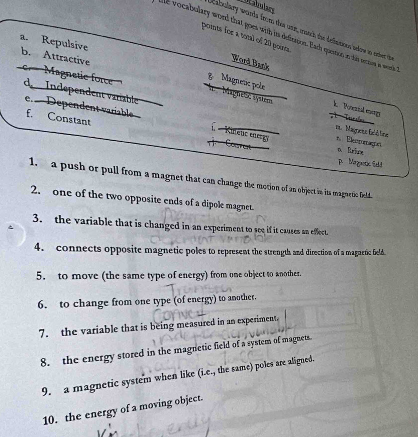 bcabulary
Ucabulary words from this unit, match the definmons below to either th
abulary word that goes with its definition. Each question in this section is worth
points for a total of 20 points.
a. Repulsive
b. Attractive
Word Bank
Magnetie force
g Magnetic pole I Magnetic system
e. Dependent variable
k Potential energy
d Independent variable m. Magnetic field line n. Electromagnet
Teansler
f. Constant Convert
1. - Kinetic energy
o. Refute
p. Magnetic field
1. a push or pull from a magnet that can change the motion of an object in its magnetic field.
2. one of the two opposite ends of a dipole magnet.
3. the variable that is changed in an experiment to see if it causes an effect.
4. connects opposite magnetic poles to represent the strength and direction of a magnetic field.
5. to move (the same type of energy) from one object to another.
6. to change from one type (of energy) to another.
7. the variable that is being measured in an experiment.
8. the energy stored in the magnetic field of a system of magnets.
9. a magnetic system when like (i.e., the same) poles are aligned.
10. the energy of a moving object.