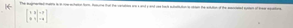 The augmented matrix is in row-echelon form. Assume that the variables are x and y and use back substitution to obtain the solution of the associated system of linear equations.
beginbmatrix 1&3&|-7 0&1&|-4endbmatrix