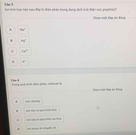 Ion kim loại nào sau đây bị điện phân trong dung dịch (với điện cực graphite)?
Chọn một đáp án đúng
A Na^+.
B Ag^+.
C Ca^(2+).
D K^+, 
Câu 4
Trong quá trình điện phân, cathode là
Chọn một đáp án đủng
A cực dương.
B nơi xảy ra quá trình khử.
C nơi xảy ra quá trình oxi hóa.
D nơi anion di chuyến về.