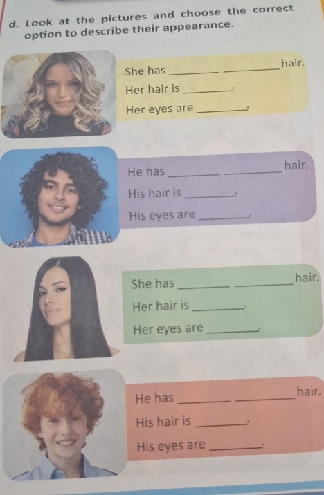 Look at the pictures and choose the correct 
option to describe their appearance. 
he has __hair. 
er hair is _: 
Her eyes are_ 
_ 
hair. 
e has_ 
is hair is _: 
is eyes are _. 
She has __hair. 
Her hair is _. 
Her eyes are_ 
He has __hair. 
His hair is _. 
His eyes are _.