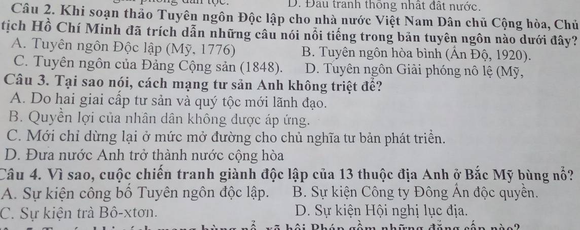 dan tọe. D. Đầu tranh thông nhất đất nước.
Câu 2. Khi soạn thảo Tuyên ngôn Độc lập cho nhà nước Việt Nam Dân chủ Cộng hòa, Chủ
tịch Hồ Chí Minh đã trích dẫn những câu nói nổi tiếng trong bản tuyên ngôn nào dưới đây?
A. Tuyên ngôn Độc lập (Mỹ, 1776) B. Tuyên ngôn hòa bình (Ấn Độ, 1920).
C. Tuyên ngôn của Đảng Cộng sản (1848). D. Tuyên ngôn Giải phóng nô lệ (Mỹ,
Câu 3. Tại sao nói, cách mạng tư sản Anh không triệt để?
A. Do hai giai cấp tư sản và quý tộc mới lãnh đạo.
B. Quyền lợi của nhân dân không được áp ứng.
C. Mới chỉ dừng lại ở mức mở đường cho chủ nghĩa tư bản phát triển.
D. Đưa nước Anh trở thành nước cộng hòa
Câu 4. Vì sao, cuộc chiến tranh giành độc lập của 13 thuộc địa Anh ở Bắc Mỹ bùng nổ?
A. Sự kiện công bố Tuyên ngôn độc lập. B. Sự kiện Công ty Đông Ấn độc quyền.
C. Sự kiện trà Bô-xtơn. D. Sự kiện Hội nghị lục địa.