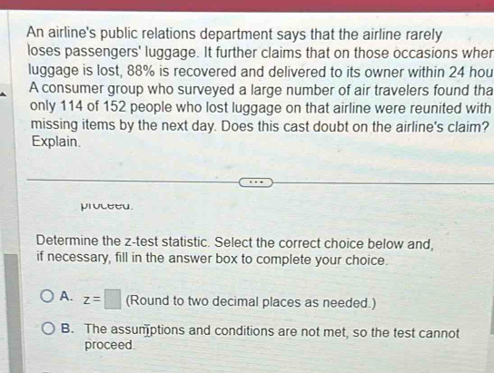 An airline's public relations department says that the airline rarely
loses passengers' luggage. It further claims that on those occasions wher
luggage is lost, 88% is recovered and delivered to its owner within 24 hou
A consumer group who surveyed a large number of air travelers found tha
only 114 of 152 people who lost luggage on that airline were reunited with
missing items by the next day. Does this cast doubt on the airline's claim?
Explain.
proceed.
Determine the z -test statistic. Select the correct choice below and,
if necessary, fill in the answer box to complete your choice.
A. z=□ (Round to two decimal places as needed.)
B. The assumptions and conditions are not met, so the test cannot
proceed.