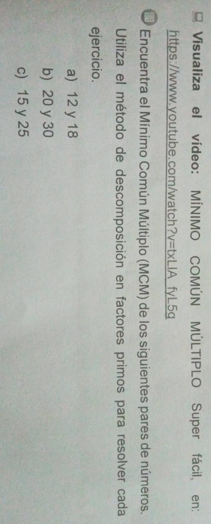 Visualiza el vídeo: MÍNIMO COMÚN MÚLTIPLO Super fácil, en:
https://www.youtube.com/watch? y=txLIA fyL5q
Encuentra el Mínimo Común Múltiplo (MCM) de los siguientes pares de números.
Utiliza el método de descomposición en factores primos para resolver cada
ejercicio.
a) 12 y 18
b) 20 y 30
c) 15 y 25