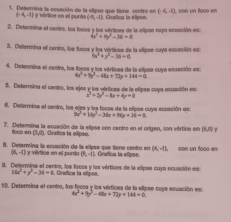 Determina la ecuación de la elipse que tiene centro en (-6,-1) , con un foco en
(-4,-1) y vértice en el punto (-9,-1). Grafica la elipse. 
2. Determina el centro, los focos y los vértices de la elipse cuya ecuación es:
4x^2+9y^2-36=0. 
3. Determina el centro, los focos y los vértices de la elipse cuya ecuación es:
9x^2+y^2-36=0. 
4. Determina el centro, los focos y los vértices de la elipse cuya ecuación es:
4x^2+9y^2-48x+72y+144=0. 
5. Determina el centro, los ejes y los vértices de la elipse cuya ecuación es:
x^2+2y^2-8x+4y=0
6. Determina el centro, los ejes y los focos de la elipse cuya ecuación es:
9x^2+16y^2-36x+96y+36=0. 
7. Determina la ecuación de la elipse con centro en el origen, con vértice en (6,0) y 
foco en (5,0). Grafica la elipse. 
8. Determina la ecuación de la elipse que tiene centro en (4;-1), con un foco en
(6,-1) y vértice en el punto (9,-1). Grafica la elipse. 
9. Determina el centro, los focos y los vértices de la elipse cuya ecuación es:
16x^2+y^2-36=0. Grafica la elipse. 
10. Determina el centro, los focos y los vértices de la elípse cuya ecuación es:
4x^2+9y^2-48x+72y+144=0.