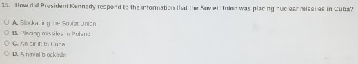 How did President Kennedy respond to the information that the Soviet Union was placing nuclear missiles in Cuba?
A. Blockading the Soviet Union
B. Placing missiles in Poland
C. An airlift to Cuba
D. A naval blockade
