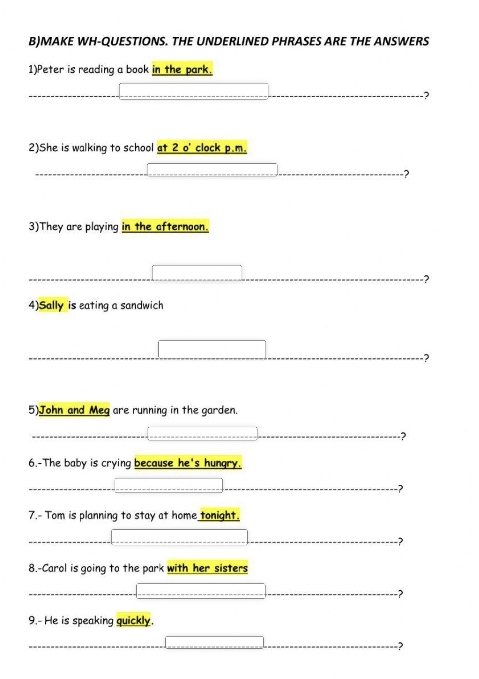 MAKE WH-QUESTIONS. THE UNDERLINED PHRASES ARE THE ANSWERS 
1)Peter is reading a book in the park. 
? 
2)She is walking to school at 2 o' clock p.m. 
? 
3)They are playing in the afternoon. 
? 
4)Sally is eating a sandwich 
? 
5)John and Meq are running in the garden. 
? 
6.-The baby is crying because he's hungry. 
? 
7.- Tom is planning to stay at home tonight. 
? 
8.-Carol is going to the park with her sisters 
? 
9.- He is speaking quickly. 
?