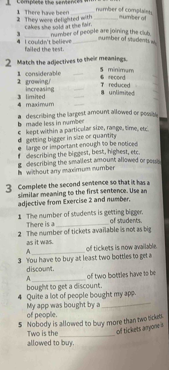 There have been_
number of complaints.
2 They were delighted with _number of
cakes she sold at the fair.
3 _number of people are joining the club.
4 I couldn't believe_
number of students w
failed the test.
2 Match the adjectives to their meanings.
_
5 minimum
1 considerable
6 record
_
2 growing/ 7 reduced
increasing _8 unlimited
3 limited
_
4 maximum
_
a describing the largest amount allowed or possible
b made less in number
c kept within a particular size, range, time, etc.
d getting bigger in size or quantity
e large or important enough to be noticed
describing the biggest, best, highest, etc.
g describing the smallest amount allowed or possib
h without any maximum number
3 Complete the second sentence so that it has a
similar meaning to the first sentence. Use an
adjective from Exercise 2 and number.
1 The number of students is getting bigger.
There is a_
of students.
2 The number of tickets available is not as big
as it was.
A _of tickets is now available.
3 You have to buy at least two bottles to get a
discount.
_A
of two bottles have to be
bought to get a discount.
4 Quite a lot of people bought my app.
My app was bought by a
_
of people.
5 Nobody is allowed to buy more than two tickets.
Two is the_
of tickets anyone is
allowed to buy.
