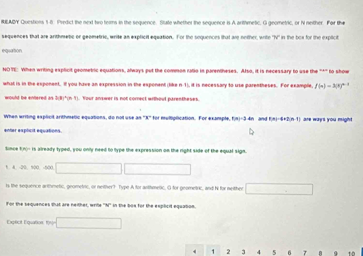 READY Questions 1-8: Predict the next two terms in the sequence. State whether the sequence is A arithmetic, G geometric, or N neither. For the 
sequences that are arithmetic or geometric, write an explicit equation. For the sequences that are neither, write ''N'' in the box for the explicit 
equation 
NOTE: When writing explicit geometric equations, always put the common ratio in parentheses. Also, it is necessary to use the “^” to show 
what is in the exponent. If you have an expression in the exponent (like n-1), it is necessary to use parentheses. For example, f(n)=3(8)^n-1
would be entered as 3(8)^wedge (n-1). Your answer is not correct without parentheses. 
When writing explicit arithmetic equations, do not use an ' X ' for multiplication. For example, f(n)=3-4n and f(n)=6+2(n-1) are ways you might 
enter explicit equations. 
Since f(n)=is already typed, you only need to type the expression on the right side of the equal sign.
4, -20, 10 0、 -500. □ □
ls the sequence arithmetic, geometric, or neither? Type A for arithmetic, G for geometric, and N for neither □ 
For the sequences that are neither, write '' N '' in the box for the explicit equation. 
Explicit Equation f(n)=□
4 1 2 3 4 5 6 7 8 9 10