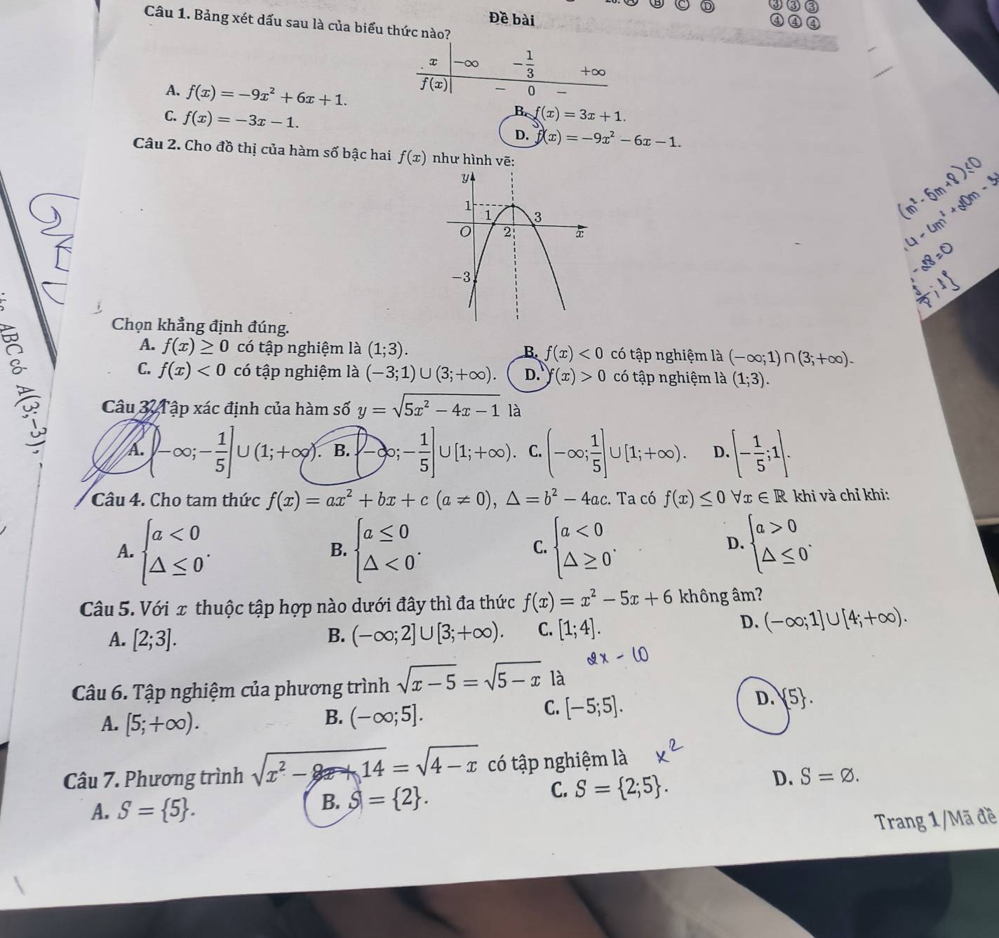 Đề bài
Câu 1. Bảng xét dấu sau là của biểu thức nào?
x -∞ - 1/3  +∞
f(x)
0
A. f(x)=-9x^2+6x+1. B f(x)=3x+1.
C. f(x)=-3x-1.
D. f(x)=-9x^2-6x-1.
Câu 2. Cho đồ thị của hàm số bậc hai f(x) như hình vẽ:
Chọn khẳng định đúng.
A. f(x)≥ 0 có tập nghiệm là (1;3). B. f(x)<0</tex> có tập nghiệm là (-∈fty ;1)∩ (3;+∈fty ).
C. f(x)<0</tex> có tập nghiệm là (-3;1)∪ (3;+∈fty ). D. f(x)>0 có tập nghiệm là (1;3).
Câu 3  T ập xác định của hàm số y=sqrt(5x^2-4x-1) là
A. ∈t -∈fty ;- 1/5 ]∪ (1;+∈fty ). B.  -∈fty ;- 1/5 ]∪ [1;+∈fty ). C. (-∈fty ; 1/5 ]∪ [1;+∈fty ). D.[- 1/5 ;1].
Câu 4. Cho tam thức f(x)=ax^2+bx+c(a!= 0),△ =b^2-4ac.. Ta có f(x)≤ 0forall x∈ R khi và chỉ khi:
A. beginarrayl a<0 △ ≤ 0endarray. . beginarrayl a≤ 0 △ <0endarray. . beginarrayl a<0 △ ≥ 0endarray. .
B.
C.
D. beginarrayl a>0 △ ≤ 0endarray. .
Câu 5. Với x thuộc tập hợp nào dưới đây thì đa thức f(x)=x^2-5x+6 không âm?
A. [2;3]. B. (-∈fty ;2]∪ [3;+∈fty ). C. [1;4].
D. (-∈fty ;1]∪ [4;+∈fty ).
Câu 6. Tập nghiệm của phương trình sqrt(x-5)=sqrt(5-x) là
D.  5 .
A. [5;+∈fty ).
B. (-∈fty ;5].
C. [-5;5].
Câu 7. Phương trình sqrt(x^2-14)=sqrt(4-x) có tập nghiệm là
C. S= 2;5 .
D. S=varnothing .
A. S= 5 .
B. S= 2 .
Trang 1/Mã đề