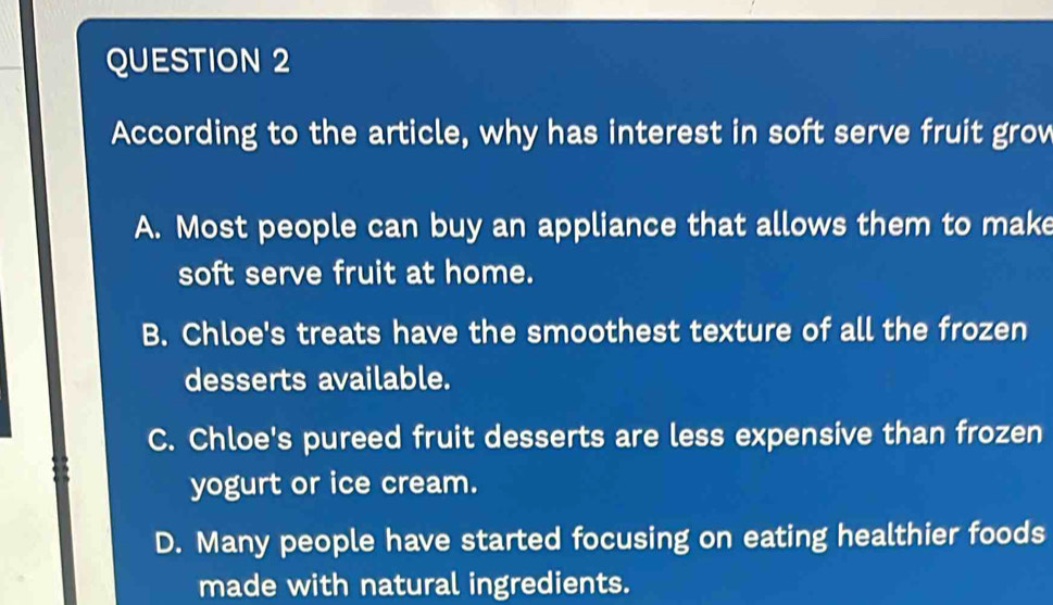 According to the article, why has interest in soft serve fruit grov
A. Most people can buy an appliance that allows them to make
soft serve fruit at home.
B. Chloe's treats have the smoothest texture of all the frozen
desserts available.
C. Chloe's pureed fruit desserts are less expensive than frozen
yogurt or ice cream.
D. Many people have started focusing on eating healthier foods
made with natural ingredients.