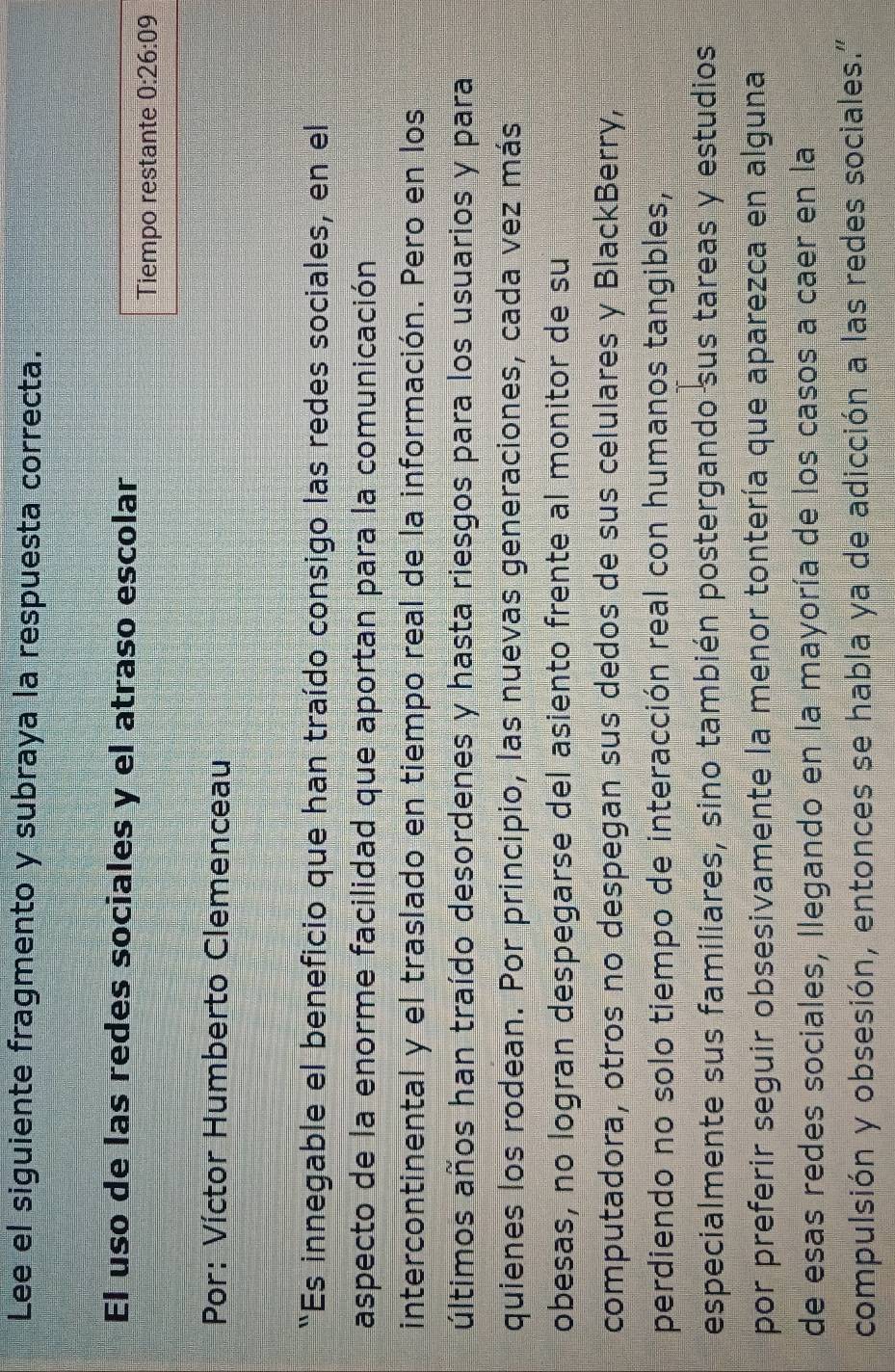 Lee el siguiente fragmento y subraya la respuesta correcta. 
El uso de las redes sociales y el atraso escolar 
Tiempo restante 0:26:09
Por: Víctor Humberto Clemenceau 
“Es innegable el beneficio que han traído consigo las redes sociales, en el 
aspecto de la enorme facilidad que aportan para la comunicación 
intercontinental y el traslado en tiempo real de la información. Pero en los 
últimos años han traído desordenes y hasta riesgos para los usuarios y para 
quienes los rodean. Por principio, las nuevas generaciones, cada vez más 
obesas, no logran despegarse del asiento frente al monitor de su 
computadora, otros no despegan sus dedos de sus celulares y BlackBerry, 
perdiendo no solo tiempo de interacción real con humanos tangibles, 
especialmente sus familiares, sino también postergando sus tareas y estudios 
por preferir seguir obsesivamente la menor tontería que aparezca en alguna 
de esas redes sociales, llegando en la mayoría de los casos a caer en la 
compulsión y obsesión, entonces se habla ya de adicción a las redes sociales."