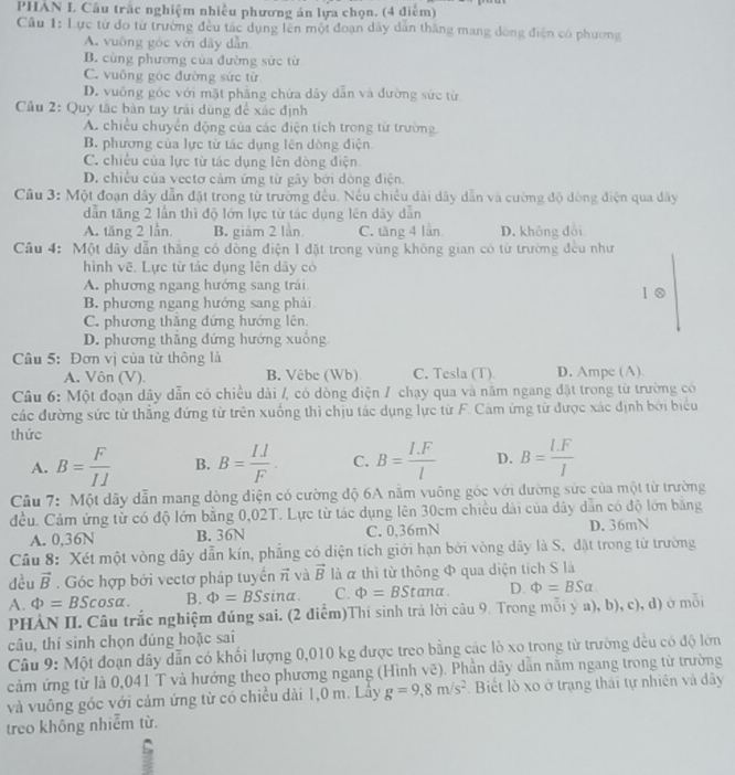 PHẢN I. Câu trắc nghiệm nhiều phương án lựa chọn. (4 điểm)
Cầu 1: Lực từ do từ trường đều tác dụng lên một đoạn dây dẫn thăng mang dòng điện có phương
A. vuống góc với dây dẫn
B. cùng phương của đường sức từ
C. vuông góc đường sức từ
D. vuống góc với mặt phẳng chứa dây dẫn và đường sức từ
Cầu 2: Quy tắc bàn tay trái dùng để xác định
A. chiều chuyển động của các điện tích trong từ trường.
B. phương của lực từ tác dụng lên dòng điện
C. chiếu của lực từ tác dụng lên dòng điện
D. chiều của vectơ cảm ứng từ gây bởi dòng điện.
Câu 3: Một đoạn dây dẫn đặt trong từ trường đều. Nếu chiều dài dây dẫn và cường độ dòng điện qua dây
dẫn tăng 2 lần thì độ lớn lực từ tác dụng lên dây dẫn
A. tăng 2 lần. B. giám 2 lần C. tăng 4 lần D. không đổi
Cầu 4: Một dây dẫn thắng có dồng điện I đặt trong vùng không gian có từ trường đều như
hình vẽ. Lực từ tác dụng lên dây có
A. phương ngang hướng sang trái 1 0
B. phương ngang hướng sang phải
C. phương thăng đứng hướng lên.
D. phương thăng dứng hướng xuông
Câu 5: Đơn vị của từ thông là
A. Vôn (V). B. Vêbe (Wb) C. Tesla (T). D. Ampe (A)
Câu 6: Một đoạn dây dẫn có chiều dài /, có dòng điện / chạy qua và năm ngang đặt trong từ trường có
các đường sức từ thẳng đứng từ trên xuống thì chịu tác dụng lực từ F. Cám ứng từ được xác định bởi biểu
thức
A. B= F/II  B. B= (I.l)/F . C. B= (I.F)/l  D. B= (l.F)/I 
Câu 7: Một dây dẫn mang dòng điện có cường độ 6A nằm vuông góc với đường sức của một từ trường
đều. Cảm ứng từ có độ lớn bằng 0,02T. Lực từ tác dụng lên 30cm chiều dài của dây dẫn có độ lớn băng
A. 0,36N B. 36N C. 0,36mN D. 36mN
Câu 8: Xét một vòng dây dẫn kín, phẳng có diện tích giới hạn bởi vòng dây là S, đặt trong từ trường
dèu vector B. Góc hợp bởi vectơ pháp tuyển vector n và vector B là α thì từ thông Φ qua diện tích S là
A. Phi =BScos alpha . B. Phi =BSsin alpha . C. Phi =BStan alpha . D. Phi =BSalpha
PHÀN II. Câu trắc nghiệm đúng sai. (2 điểm)Thí sinh trả lời câu 9. Trong mỗi ý a), b), c), d) ở mỗi
câu, thí sinh chọn đúng hoặc sai
Câu 9: Một đoạn dây dẫn có khối lượng 0,010 kg được treo bằng các lò xo trong từ trường đều có độ lớn
cảm ứng từ là 0,041 T và hướng theo phương ngang (Hình vẽ). Phần dây dẫn nằm ngang trong từ trường
và vuông góc với cảm ứng từ có chiều dài 1,0 m. Lây g=9,8m/s^2 Biết lồ xo ở trạng thái tự nhiên và dây
treo không nhiễm từ.
: