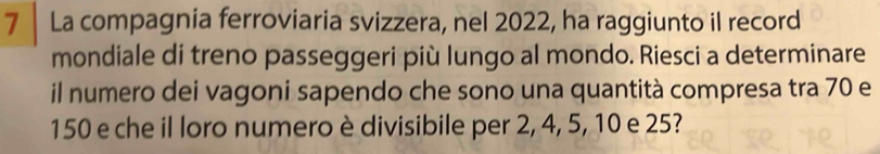 La compagnia ferroviaria svizzera, nel 2022, ha raggiunto il record 
mondiale di treno passeggeri più lungo al mondo. Riesci a determinare 
il numero dei vagoni sapendo che sono una quantità compresa tra 70 e
150 e che il loro numero è divisibile per 2, 4, 5, 10 e 25?