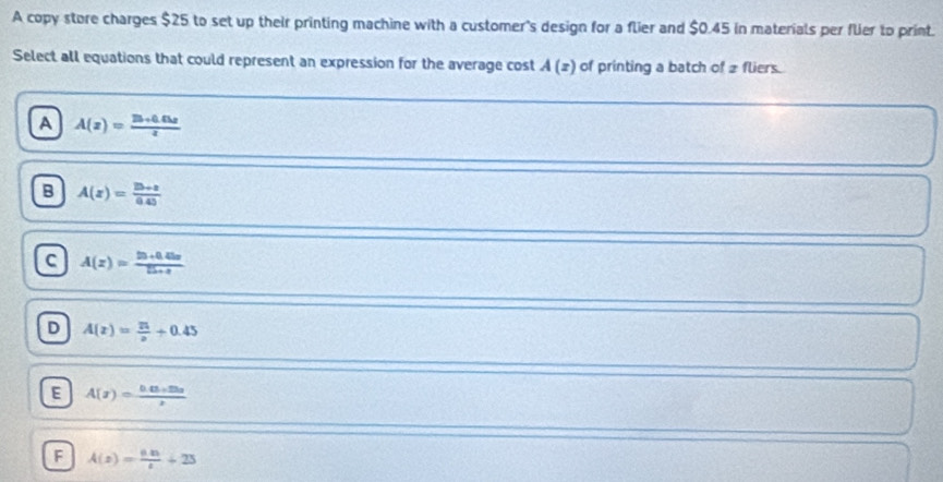 A copy store charges $25 to set up their printing machine with a customer's design for a flier and $0.45 in materials per flier to print.
Select all equations that could represent an expression for the average cost A(z) of printing a batch of 2 fliers.
A A(z)= (25+0.03z)/z 
B A(z)= (2b+a)/0.45 
C A(z)= (25+0.45z)/25+z 
D A(z)= 21/z +0.45
E A(x)= (0.03* 25x)/x 
F A(z)= (0.85)/t +25