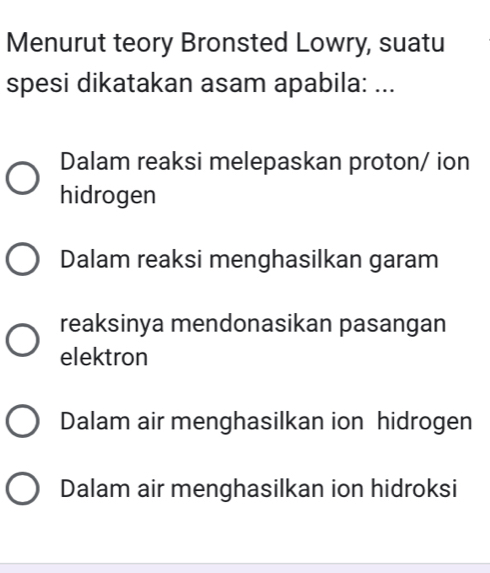 Menurut teory Bronsted Lowry, suatu
spesi dikatakan asam apabila: ...
Dalam reaksi melepaskan proton/ ion
hidrogen
Dalam reaksi menghasilkan garam
reaksinya mendonasikan pasangan
elektron
Dalam air menghasilkan ion hidrogen
Dalam air menghasilkan ion hidroksi