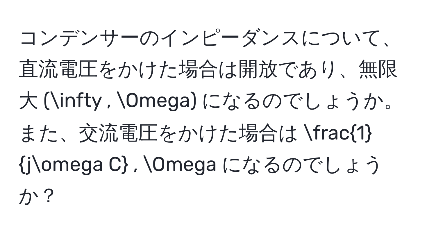 コンデンサーのインピーダンスについて、直流電圧をかけた場合は開放であり、無限大 (∈fty , Omega) になるのでしょうか。また、交流電圧をかけた場合は  1/jomega C  , Omega になるのでしょうか？