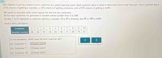 Bill's Bakery is giving a treat to each customer at a grand opening event. Each customer spins a wheel to determine which treat they get. Every customer has a
21% chance of getting a cupcake, a 24% chance of getting a brownie, and a 55% chance of getting a muffin. 
Bill wants to simulate what could happen for the first ten customers. 
So for each customer, he generates a random whole number from 1 to 100. 
He lets 1 to 21 represent a customer getting a cupcake, 22 to 45 a brownie, and 46 to 100 a muffin. 
Here is Bill's simulation. 
In the simulation, which treat did each customer get? × 5 
(a) Customer 1: (Choose one w 
(b) Customer 7: (Choose one)= 
(c) Custorer 10: (Choose one)=