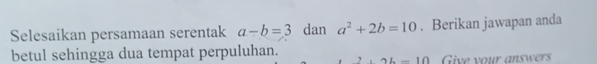 Selesaikan persamaan serentak a-b=3 dan a^2+2b=10. Berikan jawapan anda 
betul sehingga dua tempat perpuluhan.
+2b-10 Give your answers