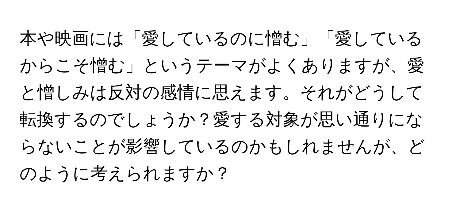 本や映画には「愛しているのに憎む」「愛しているからこそ憎む」というテーマがよくありますが、愛と憎しみは反対の感情に思えます。それがどうして転換するのでしょうか？愛する対象が思い通りにならないことが影響しているのかもしれませんが、どのように考えられますか？