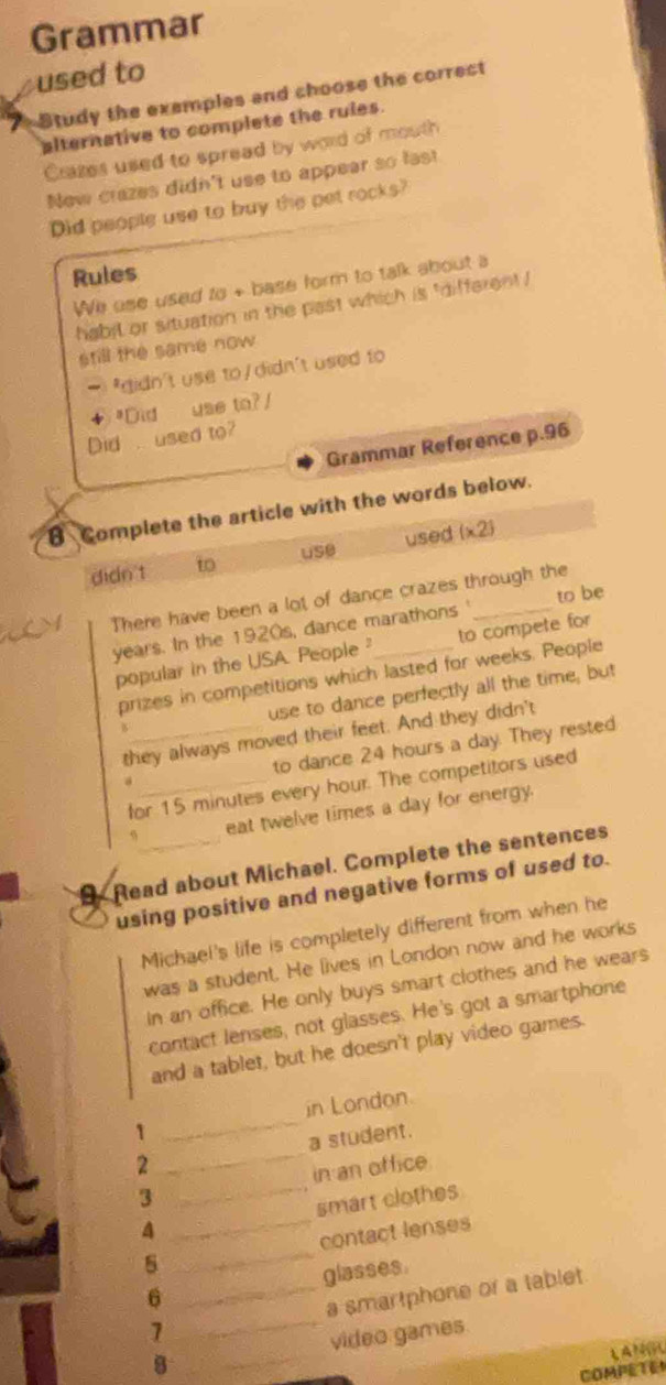 Grammar 
used to 
Study the exemples and choose the correct 
alternative to complete the rules. 
Cazes used to spread by word of mouth 
New crazes didn't use to appear so last 
Did people use to buy the pet rocks? 
Rules 
We ese used to + base form to talk about a 
habil or situation in the past which is "different ! 
still the same now 
- *didn't use to/didn't used to 
"Did use to?/ 
Did . used to? 
Grammar Reference p.96
B Complete the article with the words below. 
use used 
didn't to (* 2)
There have been a lot of dance crazes through the 
years. In the 1920s, dance marathons ' to be 
popular in the USA. People to compete for 
prizes in competitions which lasted for weeks. People 
use to dance perfectly all the time, but 
B 
they always moved their feet. And they didn't 
a_ _to dance 24 hours a day. They rested 
for 15 minutes every hour. The competitors used 
eat twelve times a day for energy. 
9 Read about Michael. Complete the sentences 
using positive and negative forms of used to. 
Michael's life is completely different from when he 
was a student. He lives in London now and he works 
in an office. He only buys smart clothes and he wears 
contact lenses, not glasses. He's got a smartphone 
and a tablet, but he doesn't play video games. 
1 _in London. 
2 _a student. 
in an office. 
3 
A __smart clothes 
5 _contact lenses 
glasses. 
6 
_ 
1 __a smartphone or a tablet. 
video games. 
LANGU 
COMPETEM
