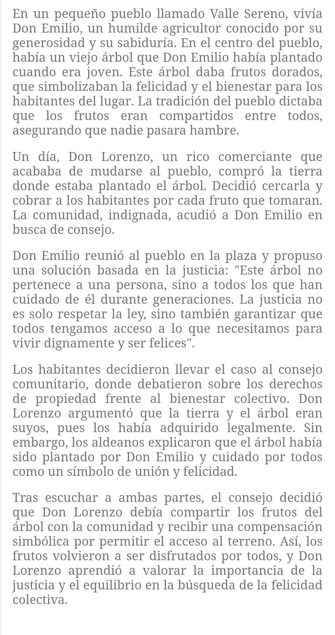 En un pequeño pueblo llamado Valle Sereno, vivía
Don Emilio, un humilde agricultor conocido por su
generosidad y su sabiduría. En el centro del pueblo,
había un viejo árbol que Don Emilio había plantado
cuando era joven. Este árbol daba frutos dorados,
que simbolizaban la felicidad y el bienestar para los
habitantes del lugar. La tradición del pueblo dictaba
que los frutos eran compartidos entre todos,
asegurando que nadie pasara hambre.
Un día, Don Lorenzo, un rico comerciante que
acababa de mudarse al pueblo, compró la tierra
donde estaba plantado el árbol. Decidió cercarla y
cobrar a los habitantes por cada fruto que tomaran.
La comunidad, indignada, acudió a Don Emilio en
busca de consejo.
Don Emilio reunió al pueblo en la plaza y propuso
una solución basada en la justicia: "Este árbol no
pertenece a una persona, sino a todos los que han
cuidado de él durante generaciones. La justicia no
es solo respetar la ley, sino también garantizar que
todos tengamos acceso a lo que necesitamos para
vivir dignamente y ser felices".
Los habitantes decidieron llevar el caso al consejo
comunitario, donde debatieron sobre los derechos
de propiedad frente al bienestar colectivo. Don
Lorenzo argumentó que la tierra y el árbol eran
suyos, pues los había adquirido legalmente. Sin
embargo, los aldeanos explicaron que el árbol había
sido plantado por Don Emilio y cuidado por todos
como un símbolo de unión y felicidad.
Tras escuchar a ambas partes, el consejo decidió
que Don Lorenzo debía compartir los frutos del
árbol con la comunidad y recibir una compensación
simbólica por permitir el acceso al terreno. Así, los
frutos volvieron a ser disfrutados por todos, y Don
Lorenzo aprendió a valorar la importancia de la
justicia y el equilibrio en la búsqueda de la felicidad
colectiva.