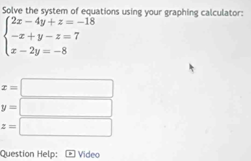 Solve the system of equations using your graphing calculator:
beginarrayl 2x-4y+z=-18 -x+y-z=7 x-2y=-8endarray.
x=□
y=□
z=□
Question Help: * Video