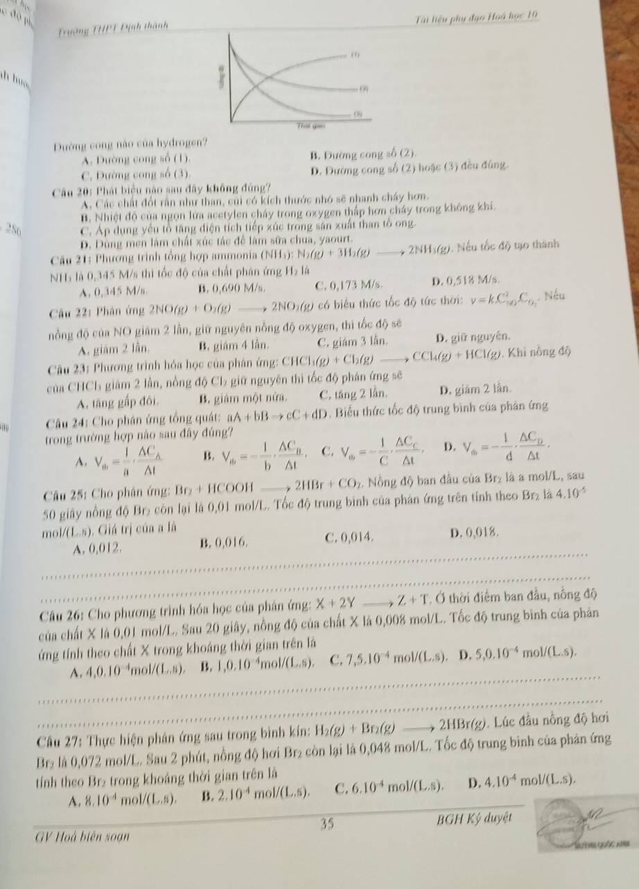 độ ph
Trường THPT Định thành Tài liệu phụ đạo Hoà học 10
(9
h h 
0
That gan
Đường cong nào của hydrogen?
A. Đường cong số (1). B. Đường cong số (2)
C. Đường cong số (3). D. Đường cong số (2) hoặc (3) đều đúng.
Câu 20: Phát biểu nào sau đây không đúng?
A. Các chất đổt rần như than, củi có kích thước nhó sẽ nhanh chây hơn.
B. Nhiệt độ của ngọn lửa acetylen cháy trong oxygen thấp hơn cháy trong không khí.
286 C. Áp dụng yếu tổ tăng diện tích tiếp xúc trong sân xuất than tổ ong
D. Dùng men làm chất xúc tác để làm sữa chua, yaourt.
Câu 21: Phương trình tổng hợp ammonia (NHs): N_2(g)+3H_2(g)to 2NH_3(g). Nếu tốc độ tạo thành
NH₃ là 0,345 M/s thì tốc độ của chất phân ứng H_2l 4
A. 0,345 M/n. B. 0,690 M/s. C. 0,173 M/s. D. 0,518 M/s.
Câu 22: Phân ứng 2NO(g)+O_2(g)to 2NO_2(g) ó biểu thức tốc độ tức thời: nu =kC_(10)^2C_0. Nếu
nồng độ của NO giám 2 lần, giữ nguyên nổng độ oxygen, thi tốc độ sẽ
A. giám 2 lẫn. B. giám 4 lần. C. giám 3 lẫn. D. giữ nguyên.
Câu 23: Phương trình hóa học của phân ứng: CHCl_3(g)+Cl_2(g)to CCl_4(g)+HCl(g). Khi nông độ
của CHCh giám 2 lần, nồng độ Cb giữ nguyên thì tốc độ phán ứng sẽ
A. tāng gấp đôi, B. giám một nửa. C. tăng 2 lần. D. giám 2 lần.
Câu 24: Cho phân ứng tổng quát: aA+bBto cC+dD. Biểu thức tốc độ trung bình của phản ứng
trong trường hợp nào sau đây đúng?
A. V_th= 1/n · frac AC_A△ t B. V_m=- 1/b ,frac △ C_B△ t, C. V_w=- 1/C ,frac △ C_c△ t, D. V_a=- 1/d · frac △ C_D△ t·
Câu 25: Cho phân ứng: Br₂ + HCOOH 2HBr+CO_2. Nồng độ ban đầu của Br₂ là a mol/L, sau
50 giây nồng độ Br₂ còn lại là 0,01 mol/L. Tốc độ trung bình của phân ứng trên tính theo (1, là 4.10^(-5)
m 1/(L,s). Giá trị của a là D. 0,018.
A. 0,012. B. 0,016. C. 0,014.
Câu 26: Cho phương trình hóa học của phân ứng: X+2Y Z+T. Ở thời điểm ban đầu, nông độ
của chất X là 0,01 mol/L. Sau 20 giây, nồng độ của chất X là 0,008 mol/L. Tốc độ trung bình của phản
ứng tính theo chất X trong khoáng thời gian trên là
A. 4,0.10^(-4)mol/(L,s). B. 1,0.10^(-4)mol/(L.s). C. 7,5.10^(-4)mol/(L.s) D. 5,0.10^(-4)mol/(L.s).
*  Câu 27: Thực hiện phân ứng sau trong bình kín: H_2(g)+Br_2(g)to 2HBr(g). Lúc đầu nổng độ hơi
Br₂ là 0,072 mol/L. Sau 2 phút, nồng độ hơi Br₂ còn lại là 0,048 mol/L. Tốc độ trung bình của phản ứng
tính theo Br₂ trong khoảng thời gian trên là
A. 8.10^(-4) m ,1/(L,s). B. 2.10^(-4) n _101/(L,s). C. 6.10^(-4)mol/(L.s). D. 4.10^(-4) m ,1/(L,s),
35 BGH Ký duyệt
GV Hoà biên soạn
Neees quốe aors