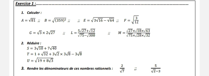 Calculer :
A=sqrt(81) : B=sqrt((359)^2);; E=sqrt(3sqrt 16)-sqrt(64); F=sqrt(frac 3)12
G=sqrt(3)* 2sqrt(27);; L= (5sqrt(27)+sqrt(12))/sqrt(75)-sqrt(300) ;; M= (sqrt(27)* sqrt(18)* sqrt(63))/sqrt(75)* sqrt(28)* sqrt(32) 
2. Réduire :
S=3sqrt(10)+7sqrt(40)
T=1+sqrt(32)+3sqrt(2)* 3sqrt(8)-3sqrt(8)
U=sqrt(19+8sqrt 3)
3. Rendre les dénominateurs de ces nombres rationnels :  2/sqrt(7) ;;  5/sqrt(2)-3 