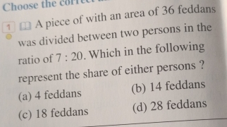 Choose the corre
1 A piece of with an area of 36 feddans
was divided between two persons in the
ratio of 7:20. Which in the following
represent the share of either persons ?
(a) 4 feddans (b) 14 feddans
(c) 18 feddans (d) 28 feddans