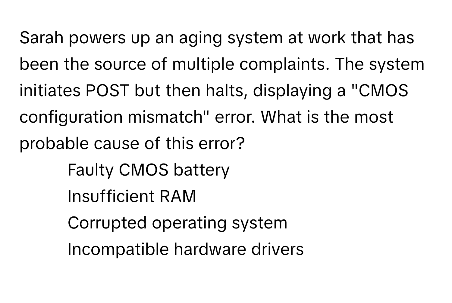 Sarah powers up an aging system at work that has been the source of multiple complaints. The system initiates POST but then halts, displaying a "CMOS configuration mismatch" error. What is the most probable cause of this error?

1) Faulty CMOS battery 
2) Insufficient RAM 
3) Corrupted operating system 
4) Incompatible hardware drivers