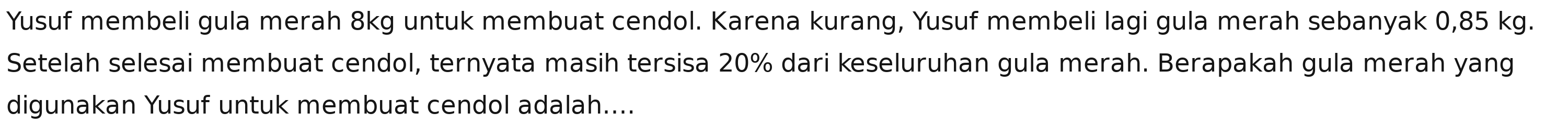 Yusuf membeli gula merah 8kg untuk membuat cendol. Karena kurang, Yusuf membeli lagi gula merah sebanyak 0,85 kg. 
Setelah selesai membuat cendol, ternyata masih tersisa 20% dari keseluruhan gula merah. Berapakah gula merah yang 
digunakan Yusuf untuk membuat cendol adalah....