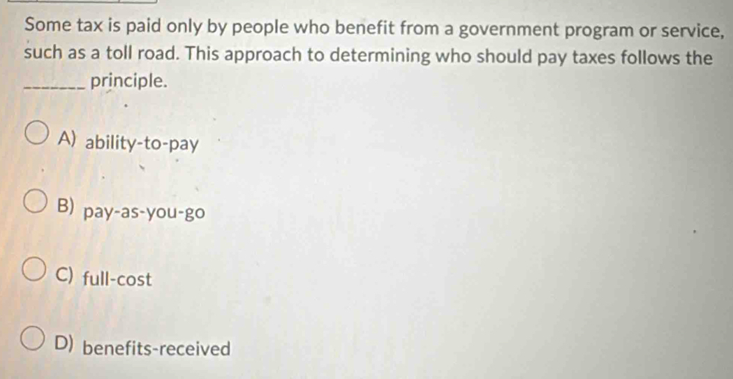 Some tax is paid only by people who benefit from a government program or service,
such as a toll road. This approach to determining who should pay taxes follows the
_principle.
A) ability-to-pay
B) pay-as-you-go
C) full-cost
D) benefits-received