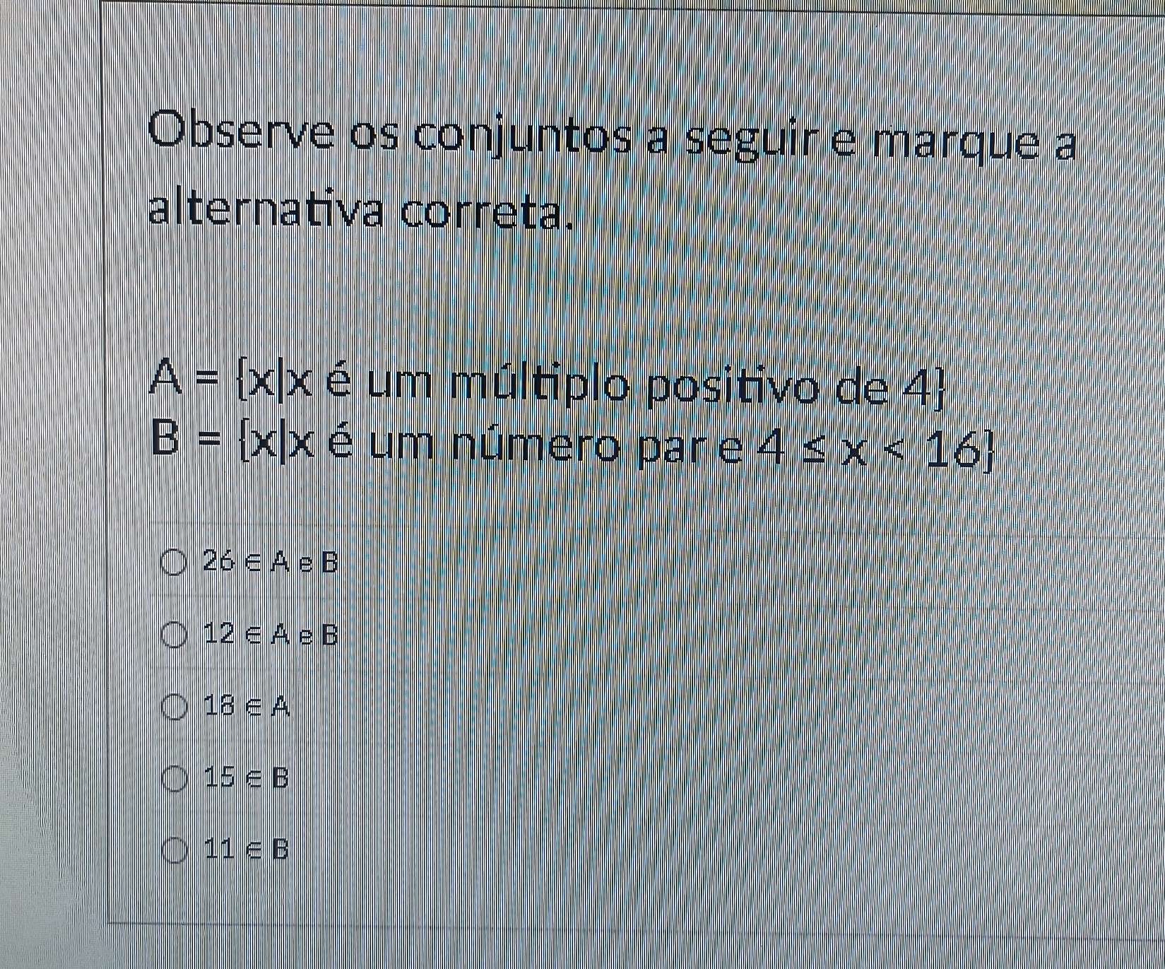 Observe os conjuntos a seguir e marque a
alternativa correta.
A= x|x é um múltiplo positivo de 4)
B= x|x é um número par e 4≤ x<16
26∈ A e B
12∈ A, e B
18∈ A
15∈ B
11∈ B