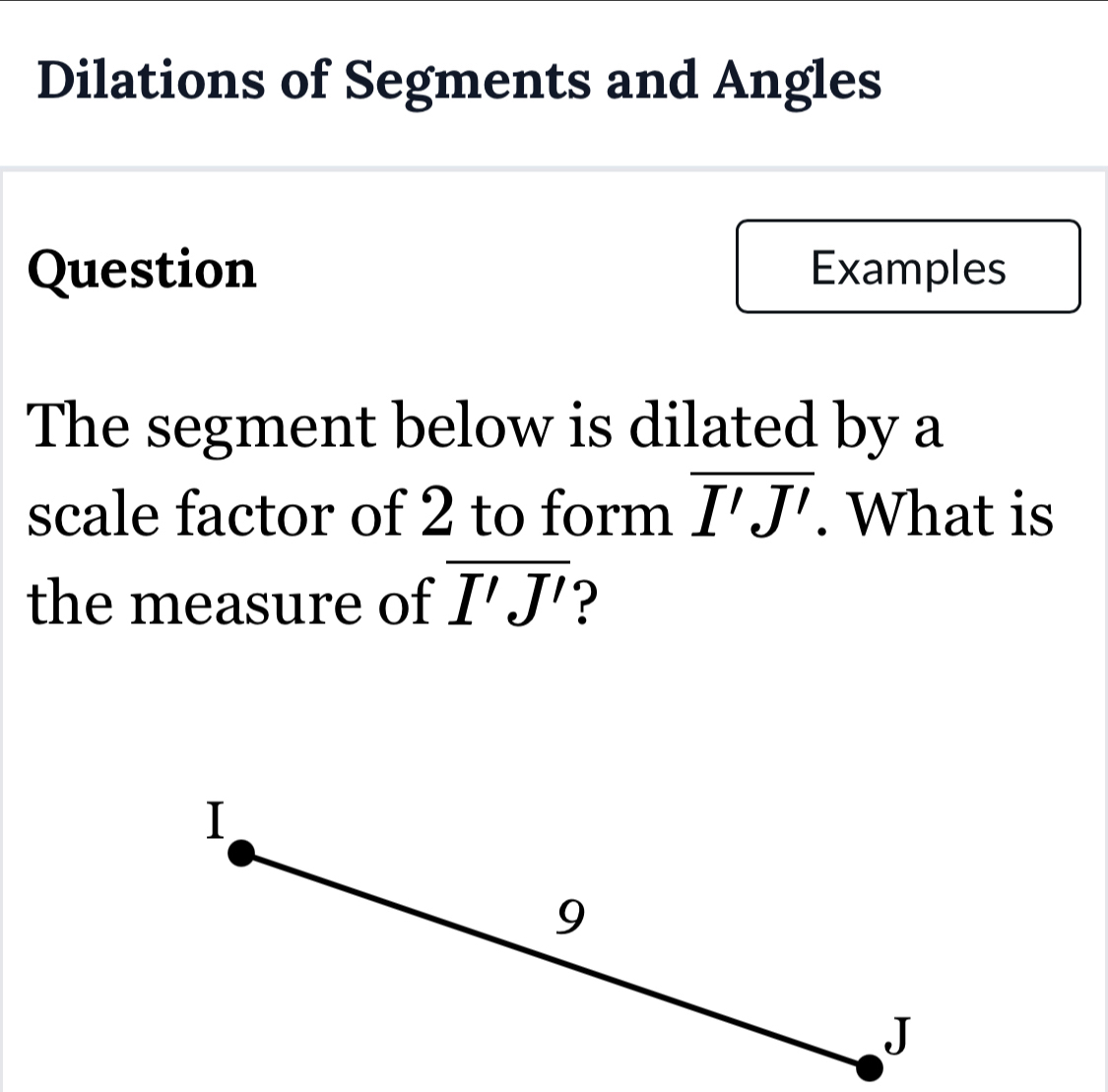 Dilations of Segments and Angles 
Question Examples 
The segment below is dilated by a 
scale factor of 2 to form overline I'J'. What is 
the measure of overline I'J'