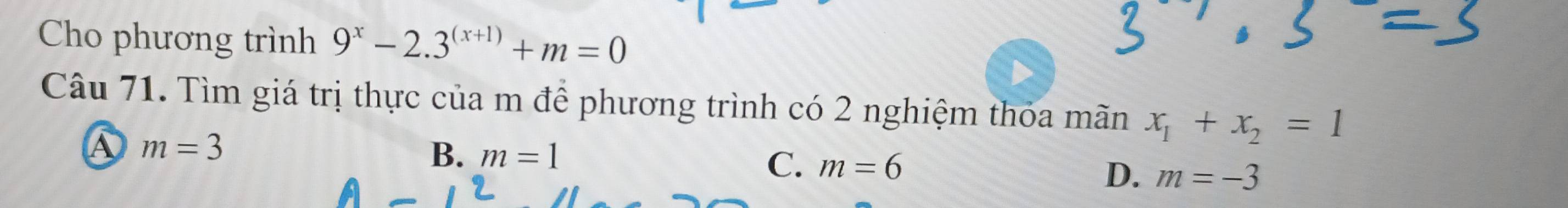 Cho phương trình 9^x-2.3^((x+1))+m=0
Câu 71. Tìm giá trị thực của m để phương trình có 2 nghiệm thóa mãn x_1+x_2=1
m=3
B. m=1 C. m=6 D. m=-3